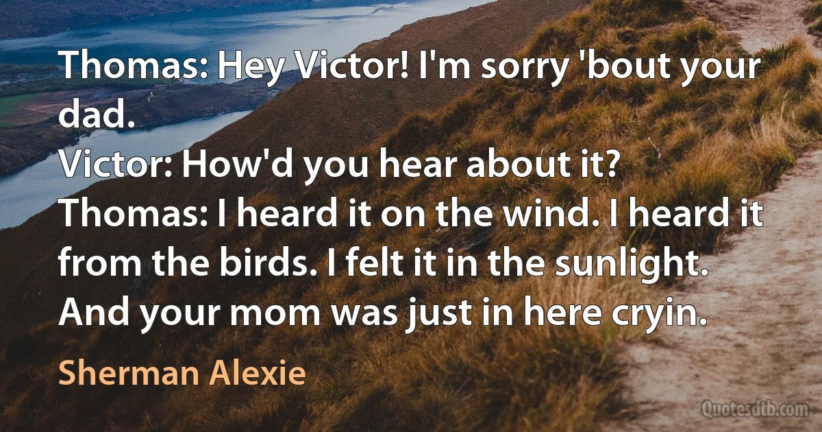 Thomas: Hey Victor! I'm sorry 'bout your dad.
Victor: How'd you hear about it?
Thomas: I heard it on the wind. I heard it from the birds. I felt it in the sunlight. And your mom was just in here cryin. (Sherman Alexie)