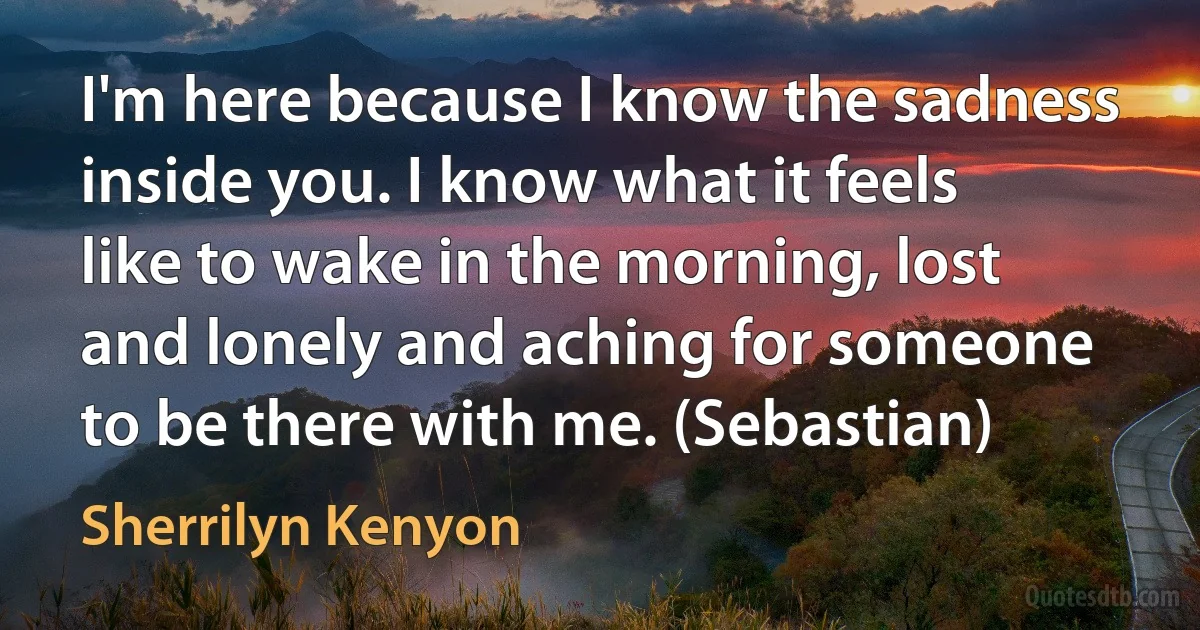 I'm here because I know the sadness inside you. I know what it feels like to wake in the morning, lost and lonely and aching for someone to be there with me. (Sebastian) (Sherrilyn Kenyon)