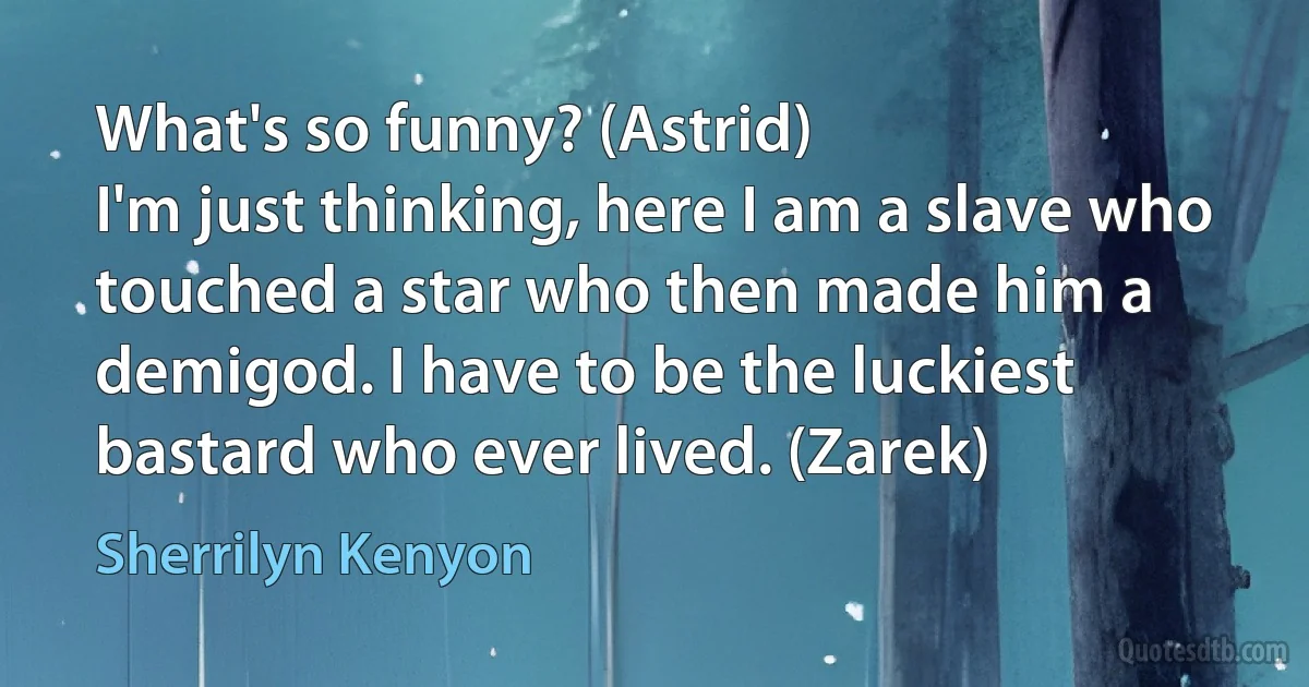 What's so funny? (Astrid)
I'm just thinking, here I am a slave who touched a star who then made him a demigod. I have to be the luckiest bastard who ever lived. (Zarek) (Sherrilyn Kenyon)