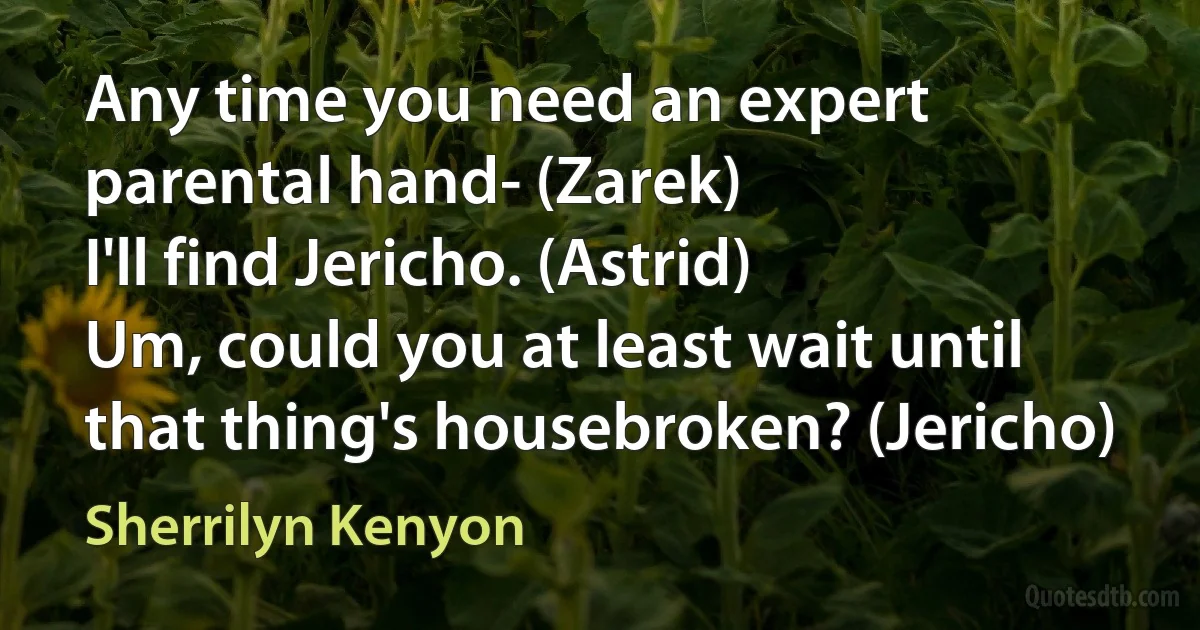 Any time you need an expert parental hand- (Zarek)
I'll find Jericho. (Astrid)
Um, could you at least wait until that thing's housebroken? (Jericho) (Sherrilyn Kenyon)