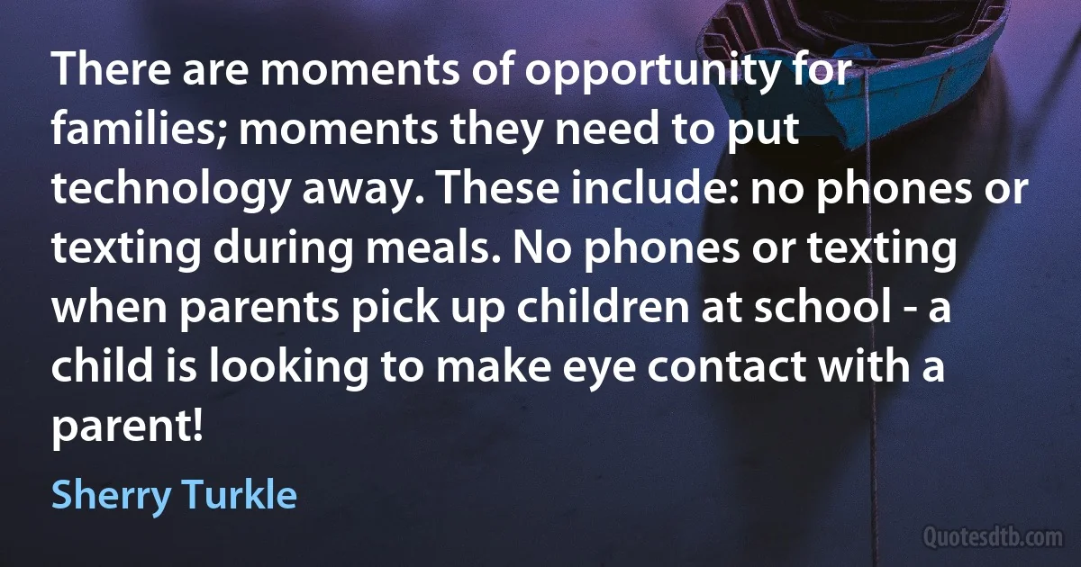 There are moments of opportunity for families; moments they need to put technology away. These include: no phones or texting during meals. No phones or texting when parents pick up children at school - a child is looking to make eye contact with a parent! (Sherry Turkle)