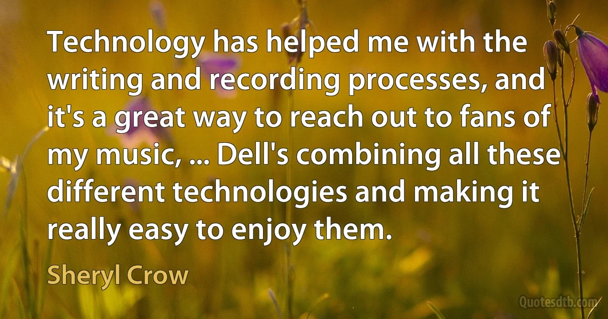 Technology has helped me with the writing and recording processes, and it's a great way to reach out to fans of my music, ... Dell's combining all these different technologies and making it really easy to enjoy them. (Sheryl Crow)