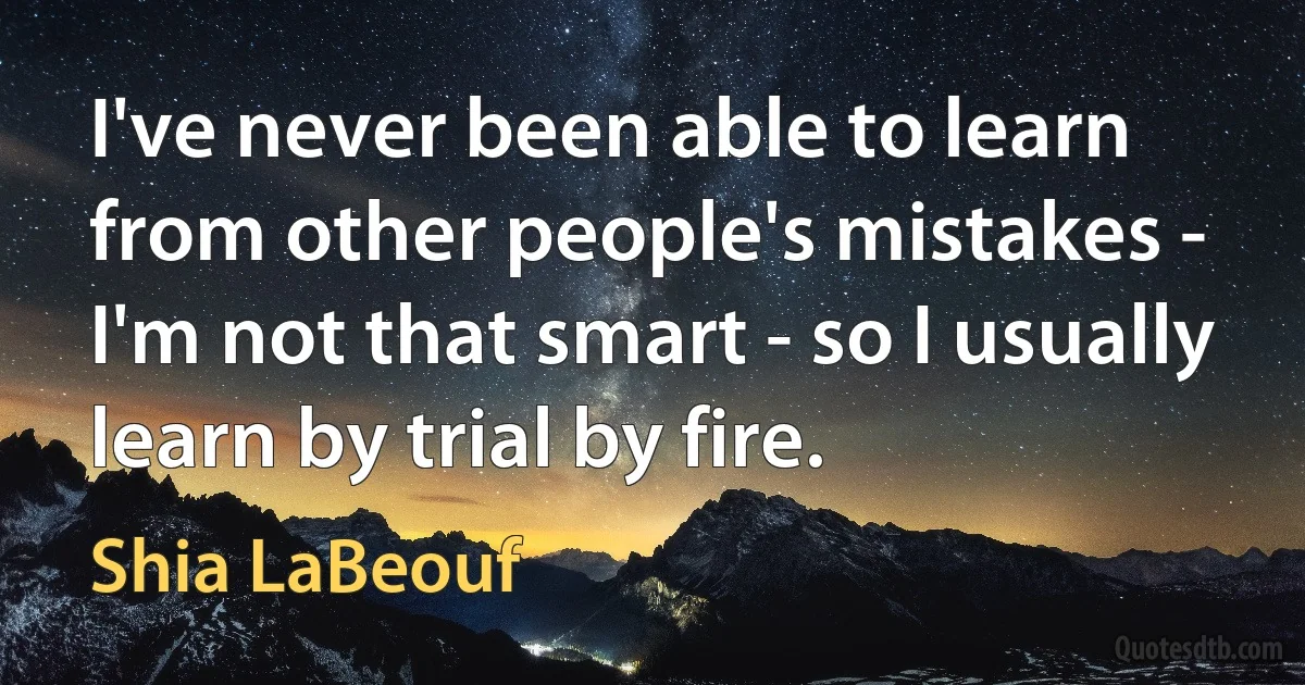 I've never been able to learn from other people's mistakes - I'm not that smart - so I usually learn by trial by fire. (Shia LaBeouf)