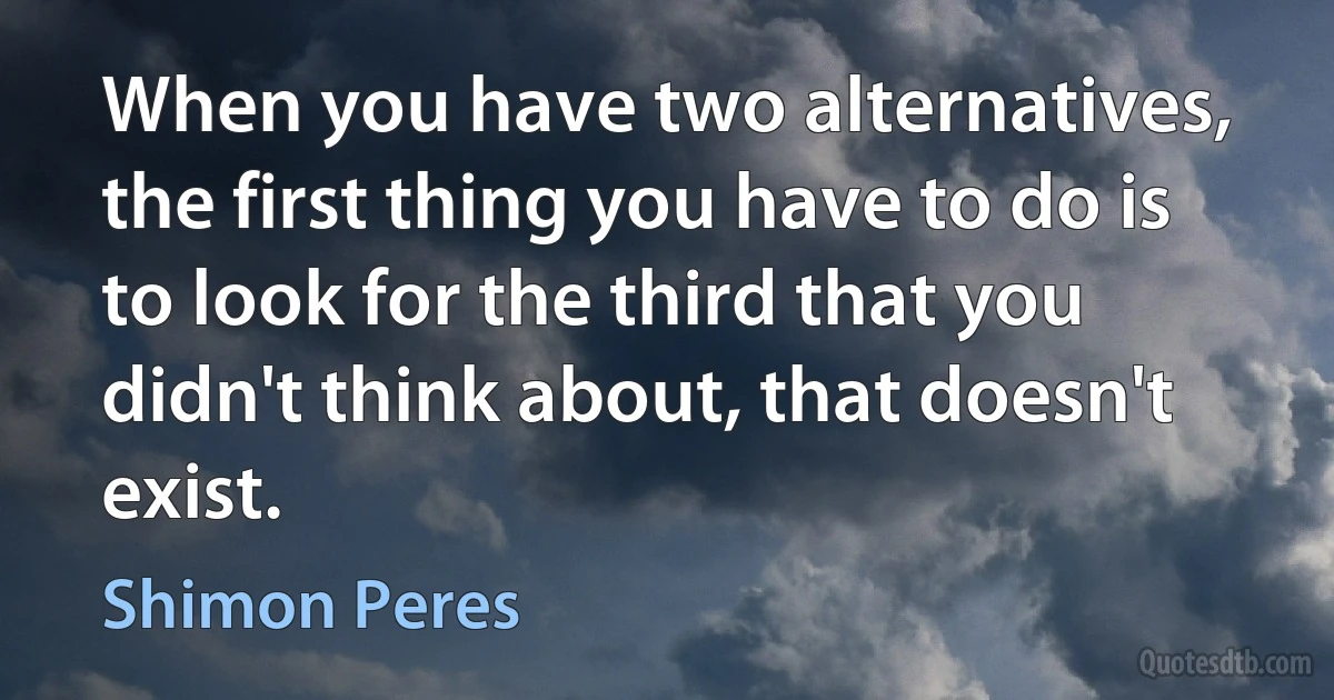 When you have two alternatives, the first thing you have to do is to look for the third that you didn't think about, that doesn't exist. (Shimon Peres)