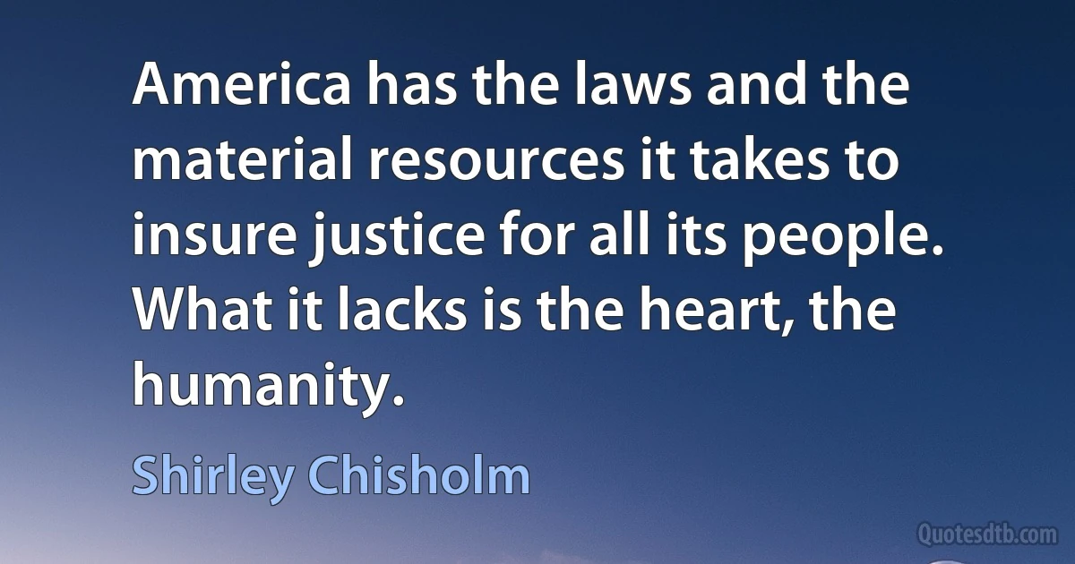 America has the laws and the material resources it takes to insure justice for all its people. What it lacks is the heart, the humanity. (Shirley Chisholm)