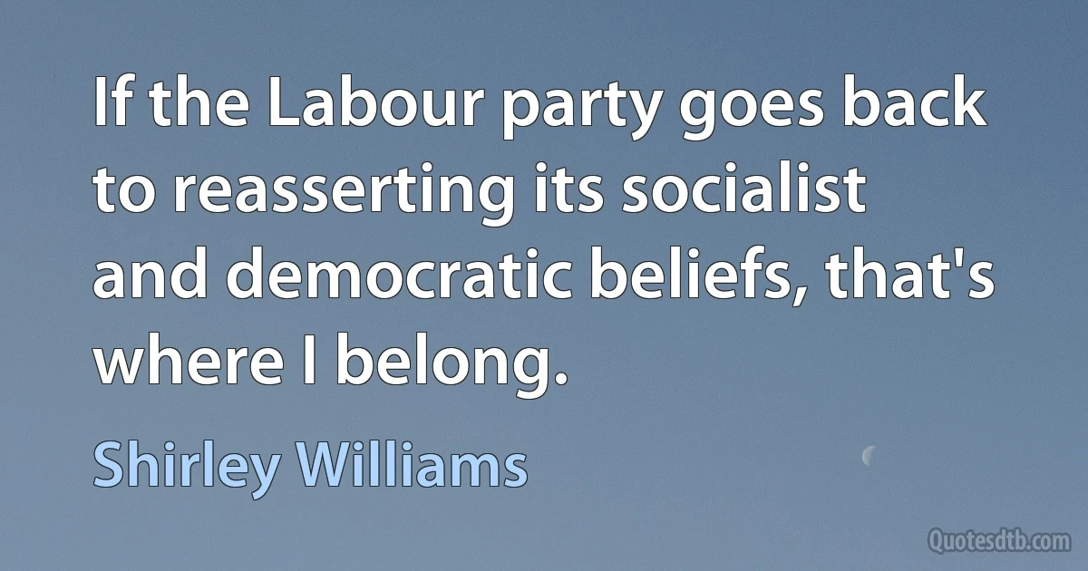 If the Labour party goes back to reasserting its socialist and democratic beliefs, that's where I belong. (Shirley Williams)