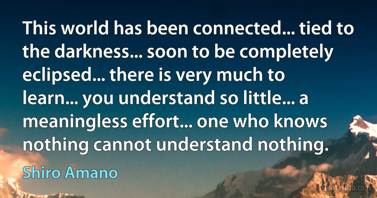 This world has been connected... tied to the darkness... soon to be completely eclipsed... there is very much to learn... you understand so little... a meaningless effort... one who knows nothing cannot understand nothing. (Shiro Amano)