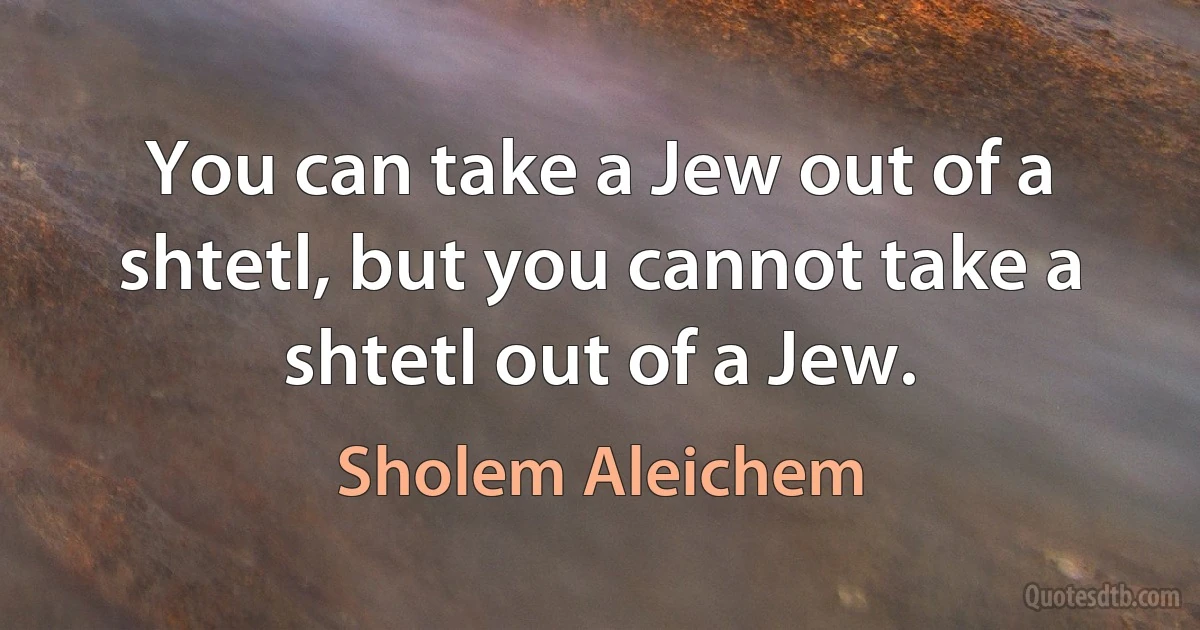 You can take a Jew out of a shtetl, but you cannot take a shtetl out of a Jew. (Sholem Aleichem)