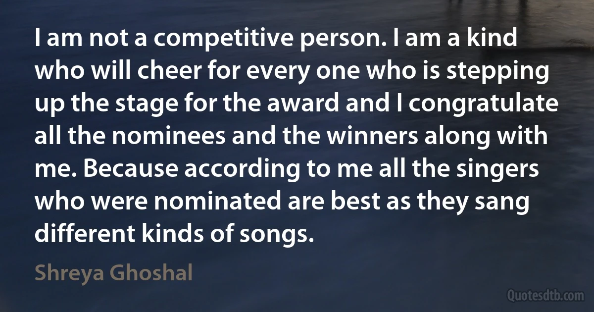 I am not a competitive person. I am a kind who will cheer for every one who is stepping up the stage for the award and I congratulate all the nominees and the winners along with me. Because according to me all the singers who were nominated are best as they sang different kinds of songs. (Shreya Ghoshal)