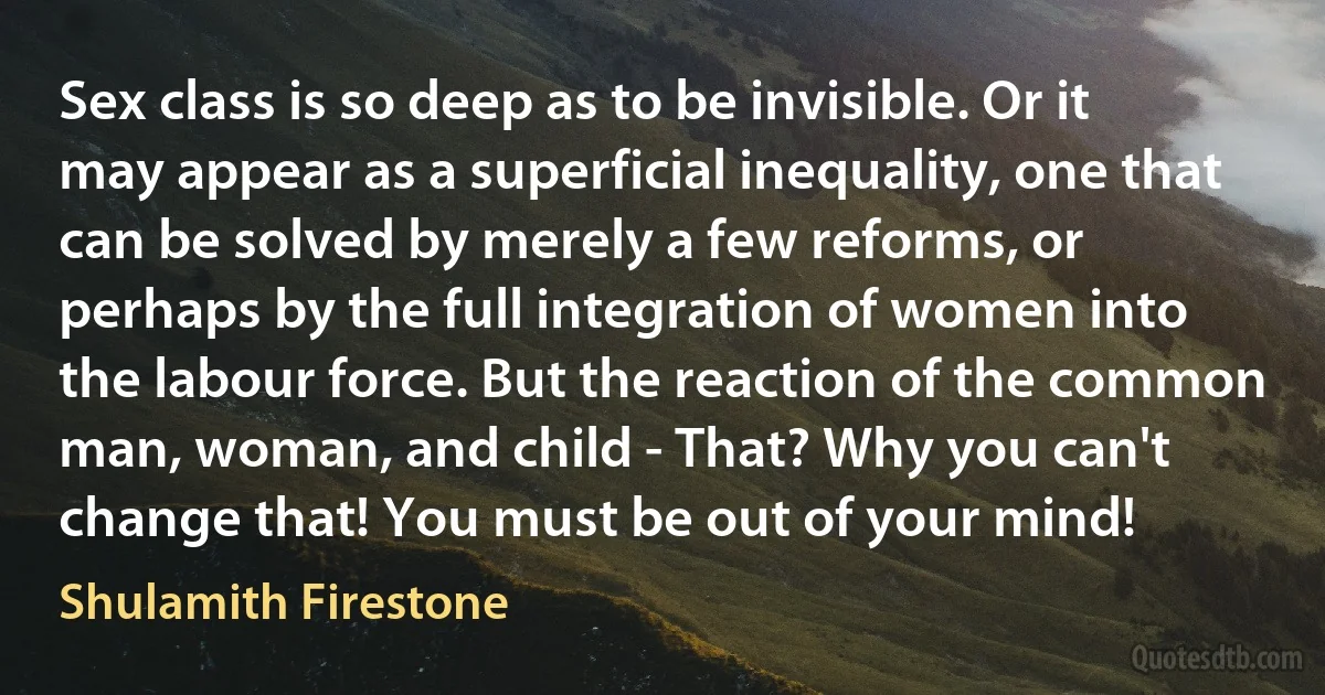 Sex class is so deep as to be invisible. Or it may appear as a superficial inequality, one that can be solved by merely a few reforms, or perhaps by the full integration of women into the labour force. But the reaction of the common man, woman, and child - That? Why you can't change that! You must be out of your mind! (Shulamith Firestone)