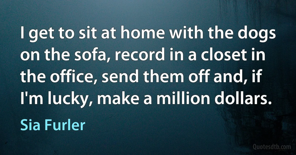 I get to sit at home with the dogs on the sofa, record in a closet in the office, send them off and, if I'm lucky, make a million dollars. (Sia Furler)