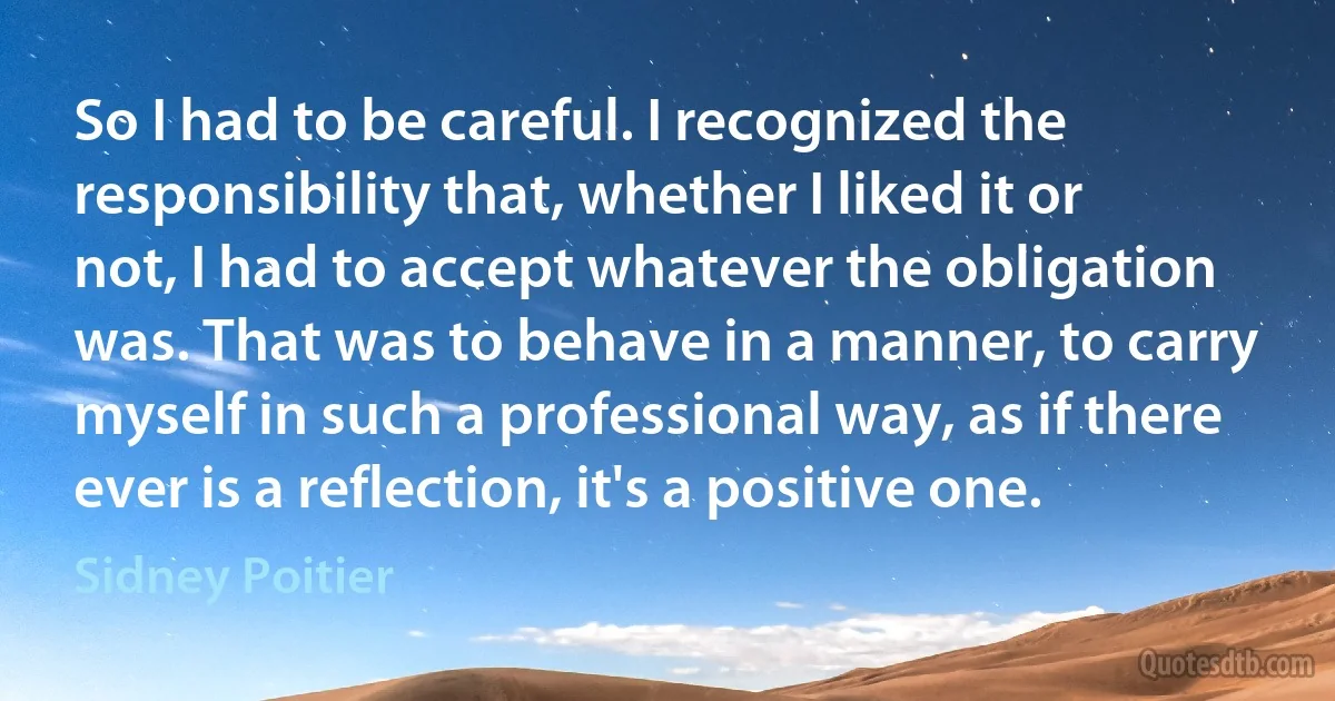 So I had to be careful. I recognized the responsibility that, whether I liked it or not, I had to accept whatever the obligation was. That was to behave in a manner, to carry myself in such a professional way, as if there ever is a reflection, it's a positive one. (Sidney Poitier)