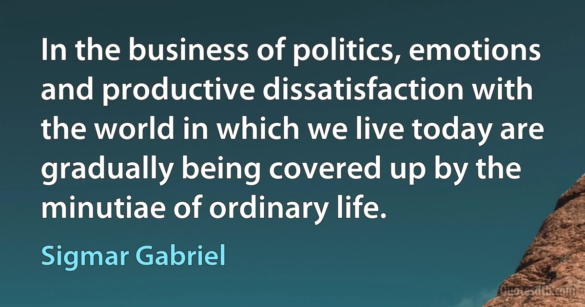 In the business of politics, emotions and productive dissatisfaction with the world in which we live today are gradually being covered up by the minutiae of ordinary life. (Sigmar Gabriel)