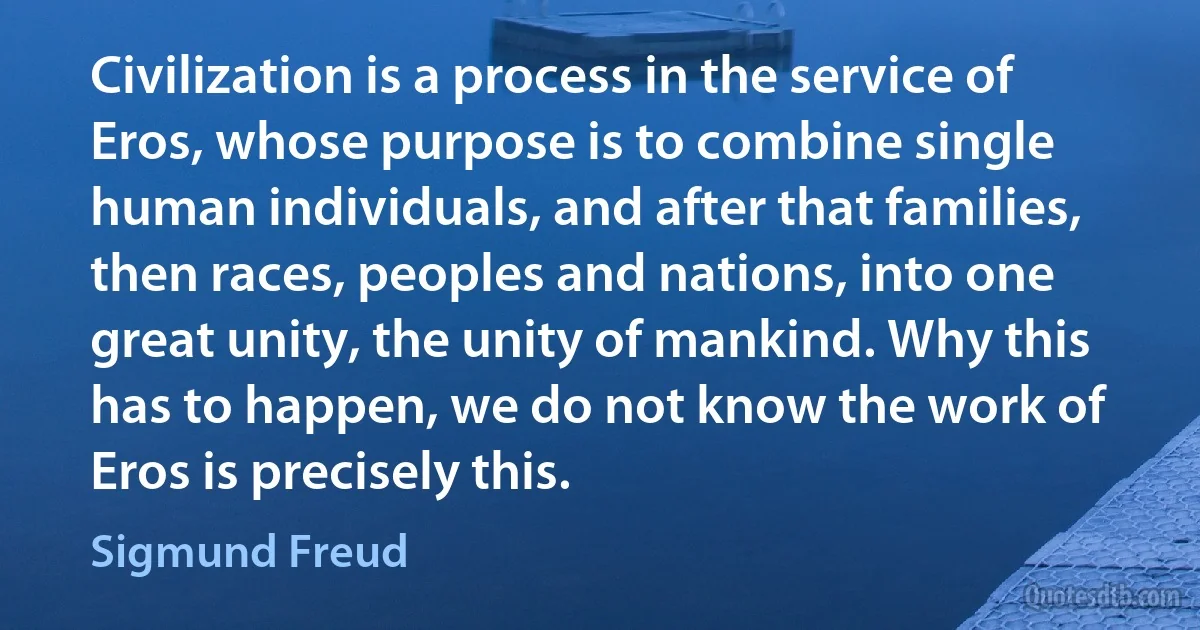 Civilization is a process in the service of Eros, whose purpose is to combine single human individuals, and after that families, then races, peoples and nations, into one great unity, the unity of mankind. Why this has to happen, we do not know the work of Eros is precisely this. (Sigmund Freud)