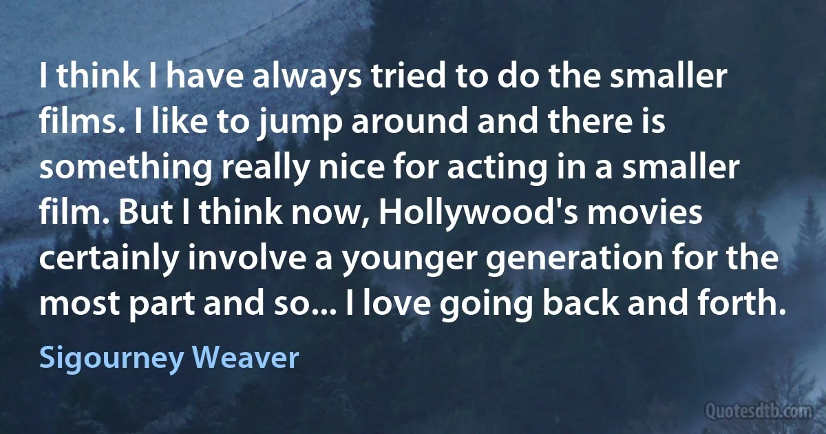 I think I have always tried to do the smaller films. I like to jump around and there is something really nice for acting in a smaller film. But I think now, Hollywood's movies certainly involve a younger generation for the most part and so... I love going back and forth. (Sigourney Weaver)