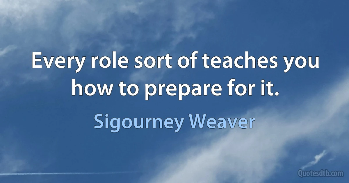 Every role sort of teaches you how to prepare for it. (Sigourney Weaver)