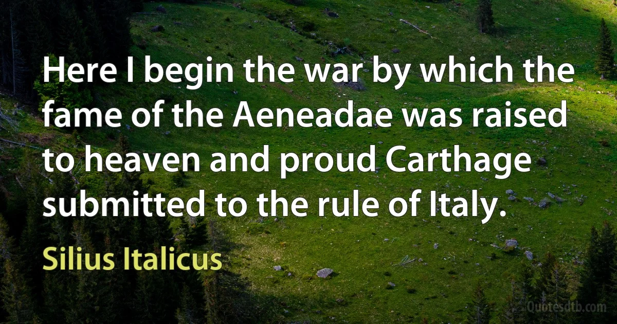 Here I begin the war by which the fame of the Aeneadae was raised to heaven and proud Carthage submitted to the rule of Italy. (Silius Italicus)