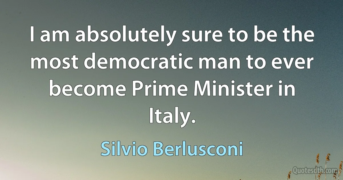 I am absolutely sure to be the most democratic man to ever become Prime Minister in Italy. (Silvio Berlusconi)