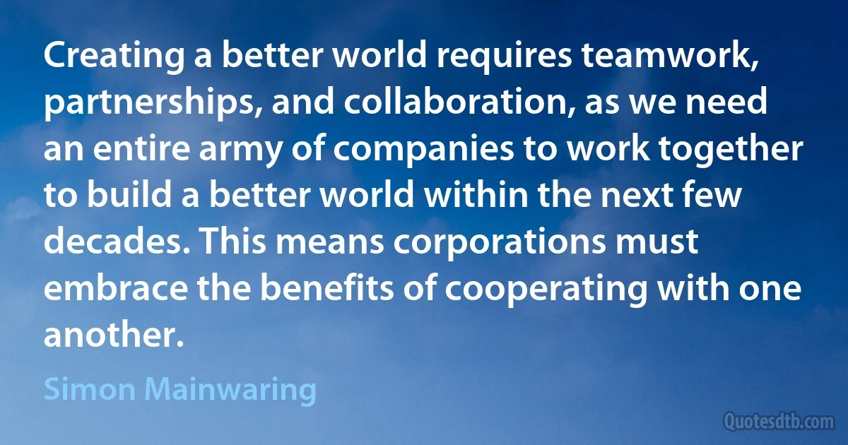 Creating a better world requires teamwork, partnerships, and collaboration, as we need an entire army of companies to work together to build a better world within the next few decades. This means corporations must embrace the benefits of cooperating with one another. (Simon Mainwaring)