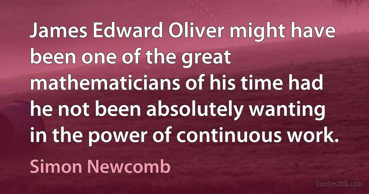 James Edward Oliver might have been one of the great mathematicians of his time had he not been absolutely wanting in the power of continuous work. (Simon Newcomb)