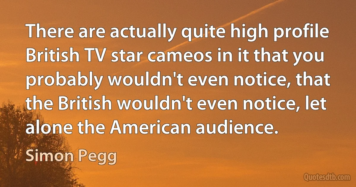 There are actually quite high profile British TV star cameos in it that you probably wouldn't even notice, that the British wouldn't even notice, let alone the American audience. (Simon Pegg)