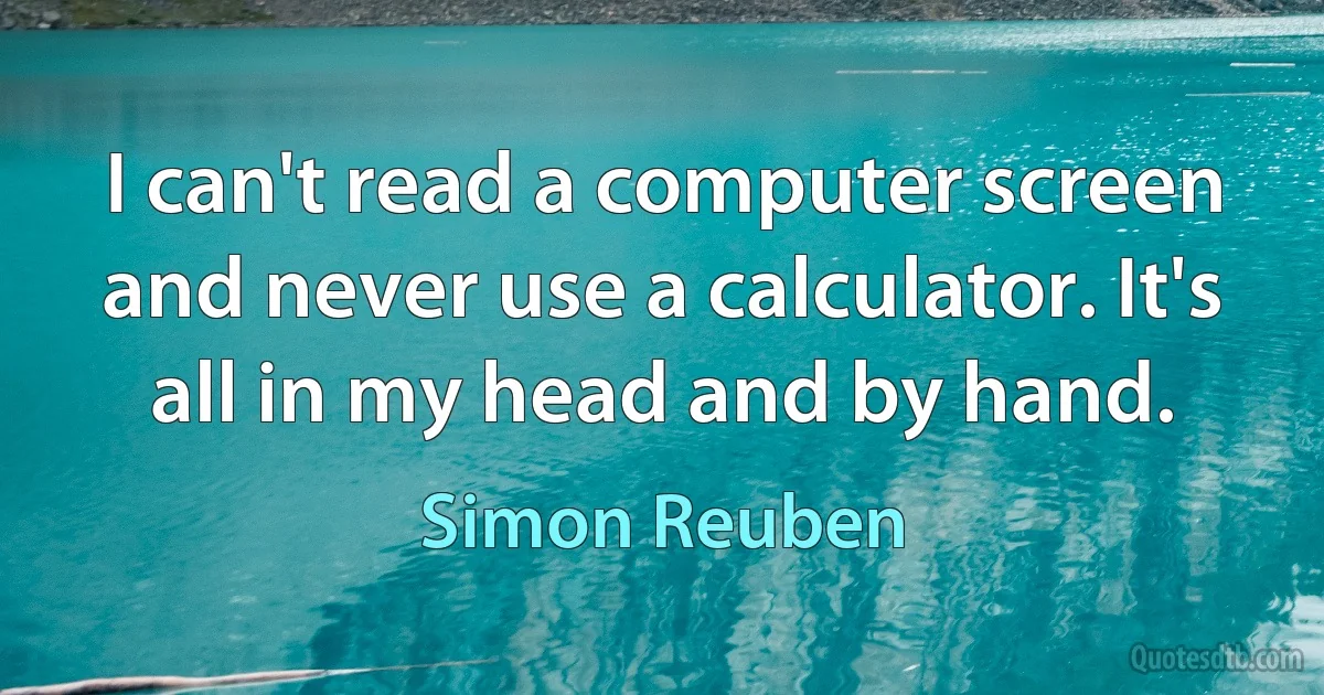 I can't read a computer screen and never use a calculator. It's all in my head and by hand. (Simon Reuben)