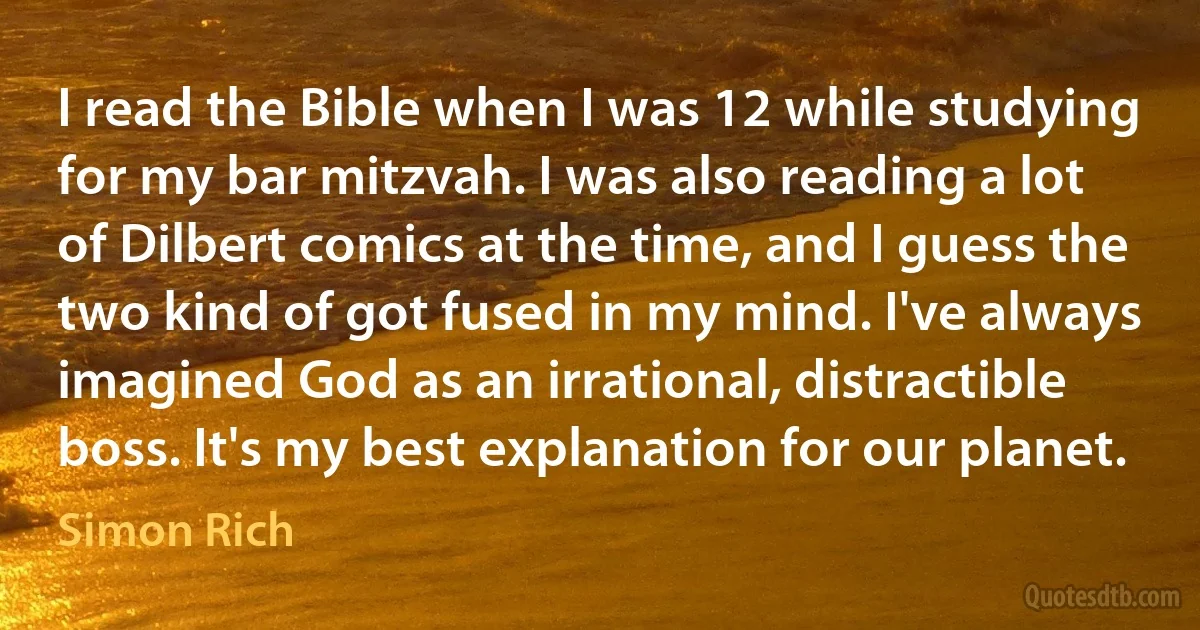 I read the Bible when I was 12 while studying for my bar mitzvah. I was also reading a lot of Dilbert comics at the time, and I guess the two kind of got fused in my mind. I've always imagined God as an irrational, distractible boss. It's my best explanation for our planet. (Simon Rich)