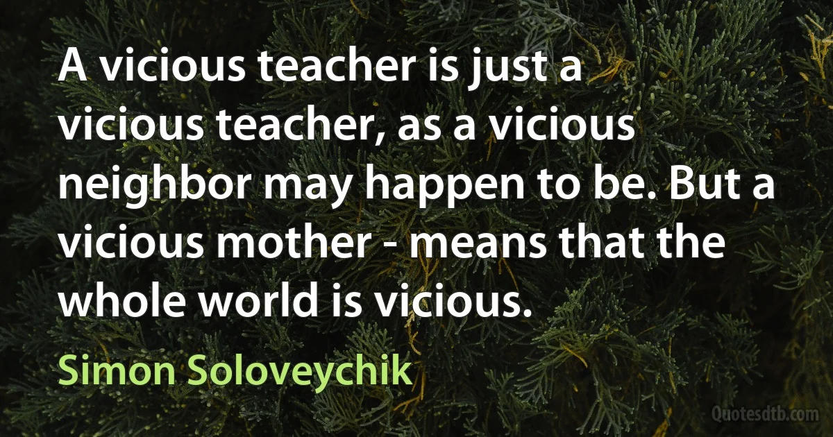 A vicious teacher is just a vicious teacher, as a vicious neighbor may happen to be. But a vicious mother - means that the whole world is vicious. (Simon Soloveychik)