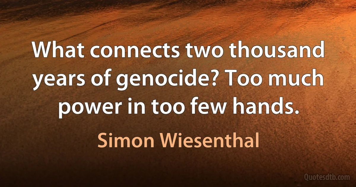 What connects two thousand years of genocide? Too much power in too few hands. (Simon Wiesenthal)