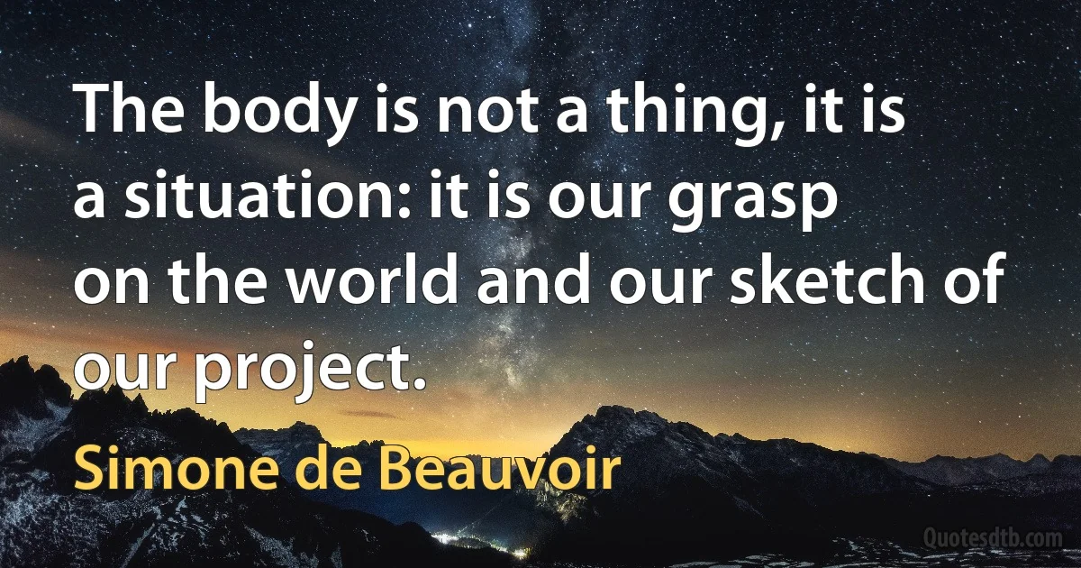 The body is not a thing, it is a situation: it is our grasp on the world and our sketch of our project. (Simone de Beauvoir)