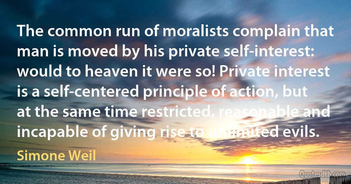 The common run of moralists complain that man is moved by his private self-interest: would to heaven it were so! Private interest is a self-centered principle of action, but at the same time restricted, reasonable and incapable of giving rise to unlimited evils. (Simone Weil)