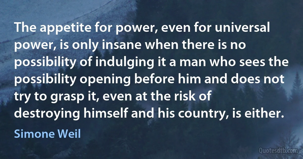 The appetite for power, even for universal power, is only insane when there is no possibility of indulging it a man who sees the possibility opening before him and does not try to grasp it, even at the risk of destroying himself and his country, is either. (Simone Weil)