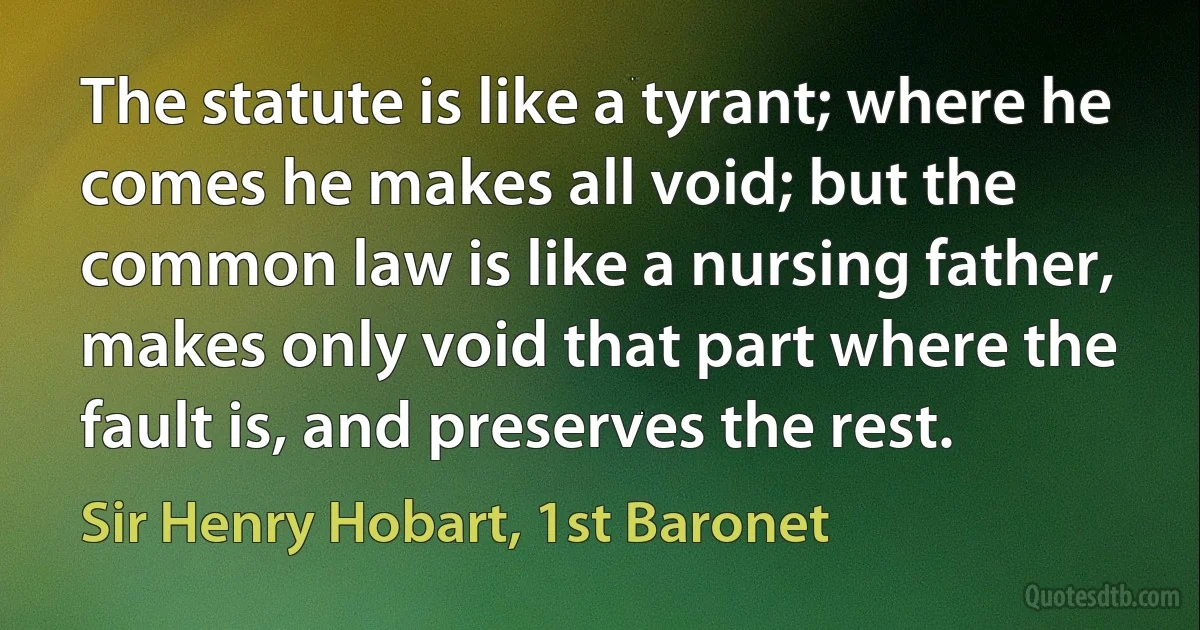 The statute is like a tyrant; where he comes he makes all void; but the common law is like a nursing father, makes only void that part where the fault is, and preserves the rest. (Sir Henry Hobart, 1st Baronet)