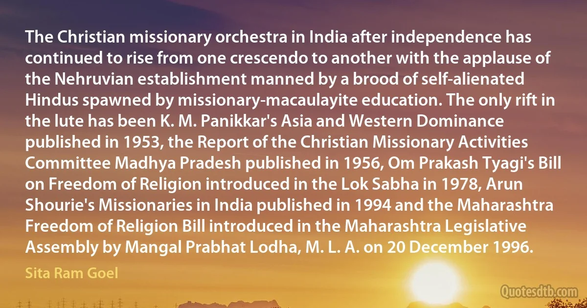 The Christian missionary orchestra in India after independence has continued to rise from one crescendo to another with the applause of the Nehruvian establishment manned by a brood of self-alienated Hindus spawned by missionary-macaulayite education. The only rift in the lute has been K. M. Panikkar's Asia and Western Dominance published in 1953, the Report of the Christian Missionary Activities Committee Madhya Pradesh published in 1956, Om Prakash Tyagi's Bill on Freedom of Religion introduced in the Lok Sabha in 1978, Arun Shourie's Missionaries in India published in 1994 and the Maharashtra Freedom of Religion Bill introduced in the Maharashtra Legislative Assembly by Mangal Prabhat Lodha, M. L. A. on 20 December 1996. (Sita Ram Goel)