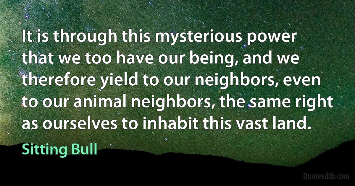 It is through this mysterious power that we too have our being, and we therefore yield to our neighbors, even to our animal neighbors, the same right as ourselves to inhabit this vast land. (Sitting Bull)