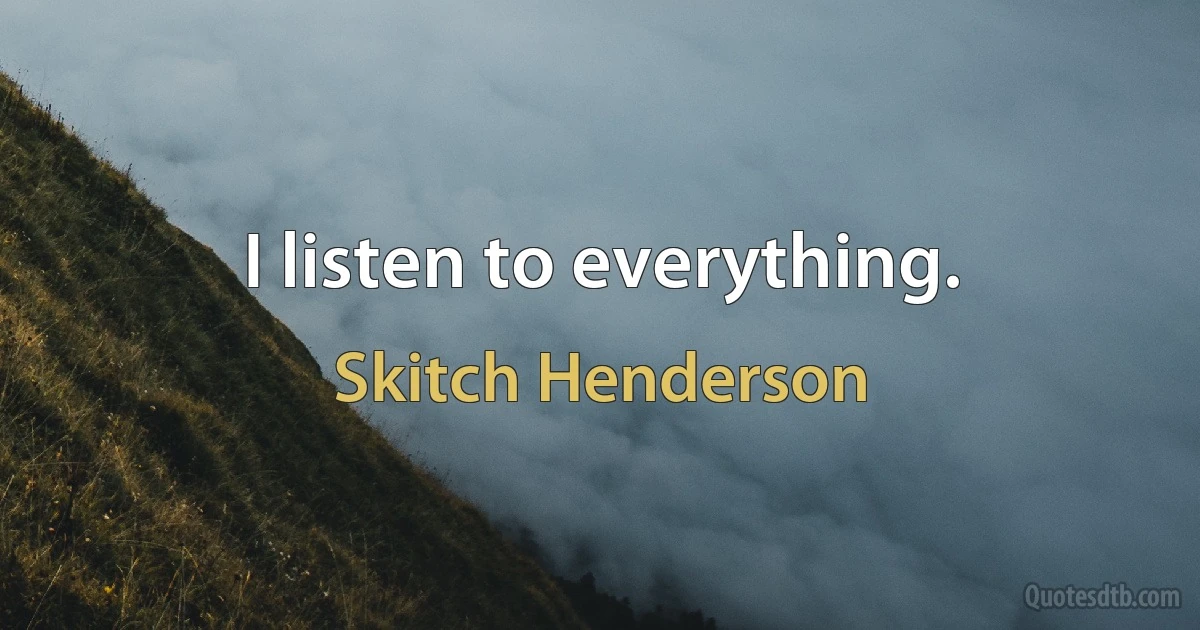 I listen to everything. (Skitch Henderson)