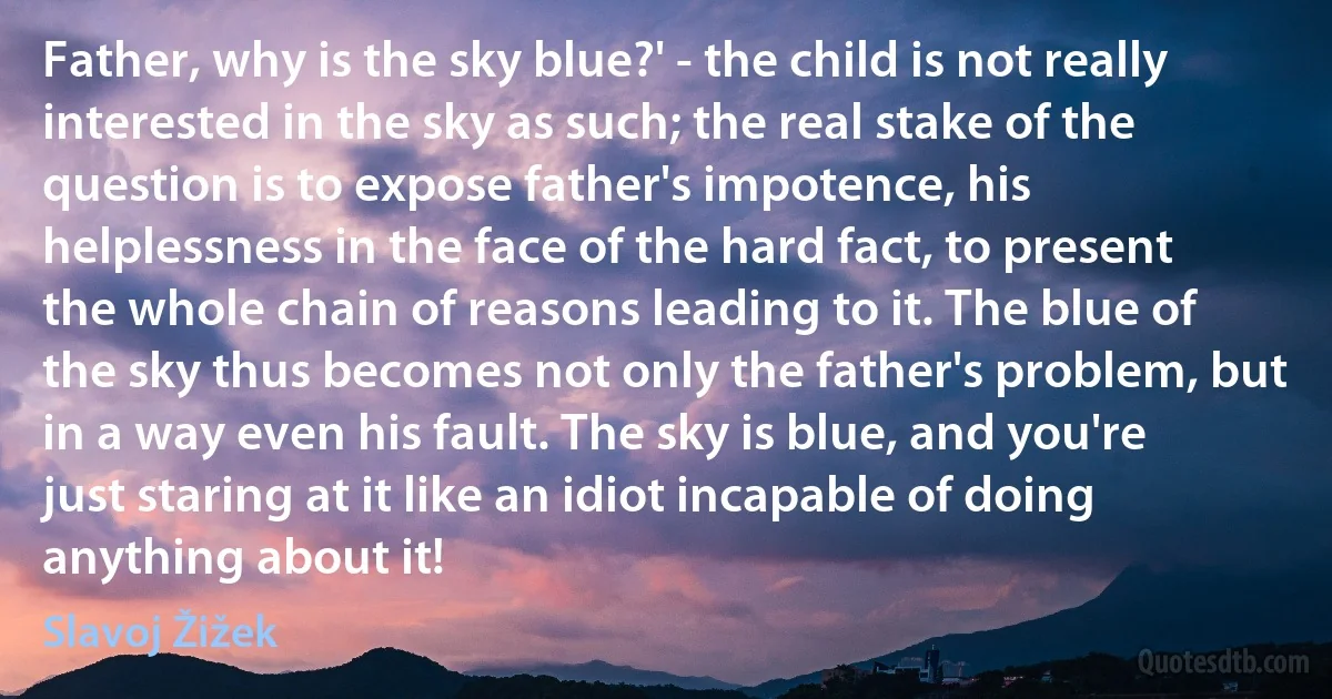 Father, why is the sky blue?' - the child is not really interested in the sky as such; the real stake of the question is to expose father's impotence, his helplessness in the face of the hard fact, to present the whole chain of reasons leading to it. The blue of the sky thus becomes not only the father's problem, but in a way even his fault. The sky is blue, and you're just staring at it like an idiot incapable of doing anything about it! (Slavoj Žižek)