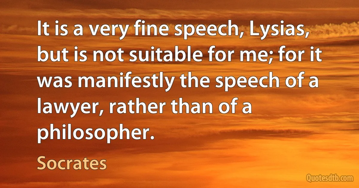 It is a very fine speech, Lysias, but is not suitable for me; for it was manifestly the speech of a lawyer, rather than of a philosopher. (Socrates)