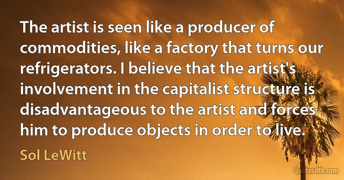 The artist is seen like a producer of commodities, like a factory that turns our refrigerators. I believe that the artist's involvement in the capitalist structure is disadvantageous to the artist and forces him to produce objects in order to live. (Sol LeWitt)