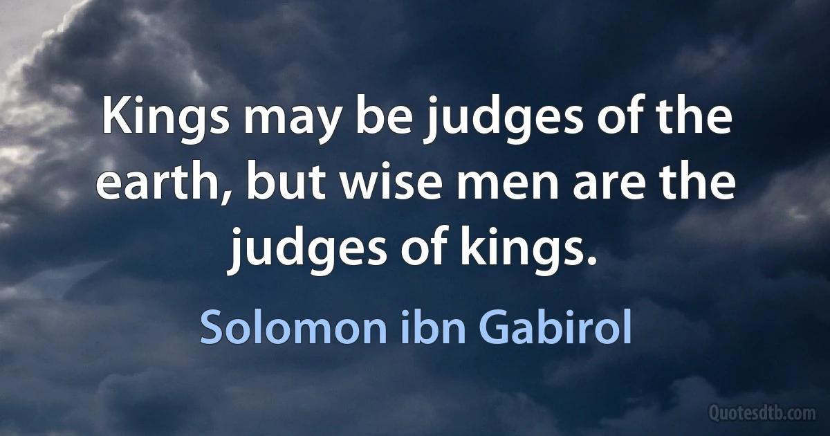 Kings may be judges of the earth, but wise men are the judges of kings. (Solomon ibn Gabirol)