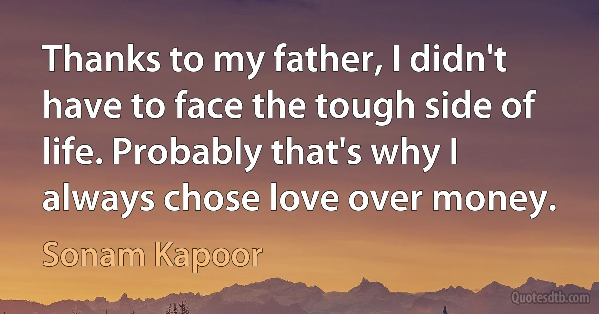 Thanks to my father, I didn't have to face the tough side of life. Probably that's why I always chose love over money. (Sonam Kapoor)