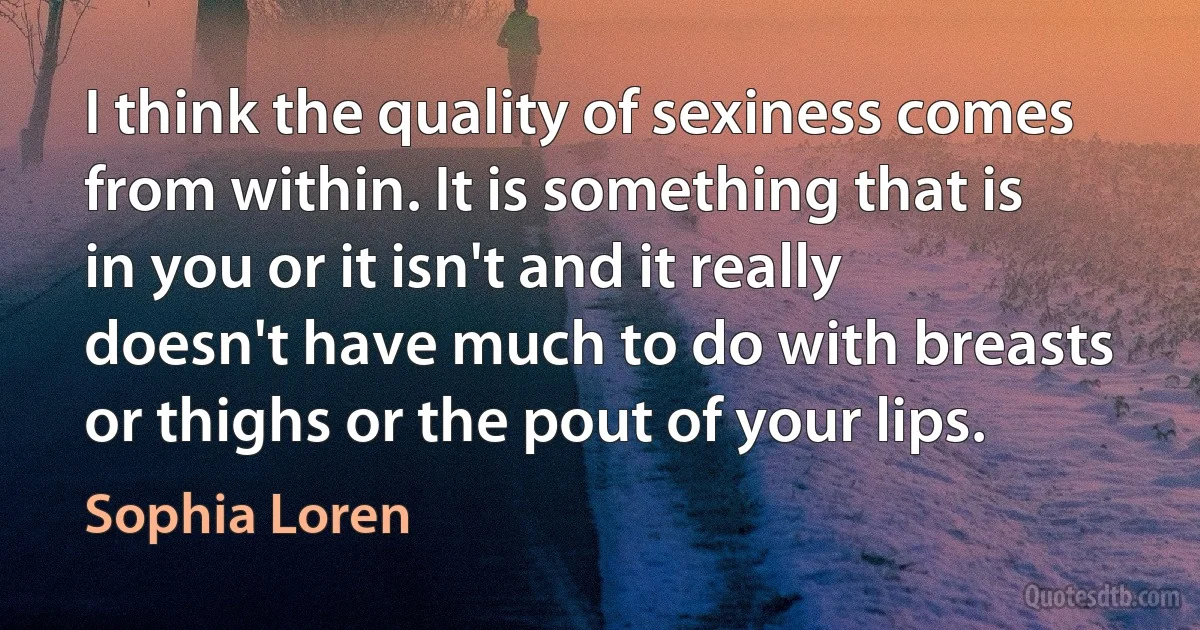 I think the quality of sexiness comes from within. It is something that is in you or it isn't and it really doesn't have much to do with breasts or thighs or the pout of your lips. (Sophia Loren)