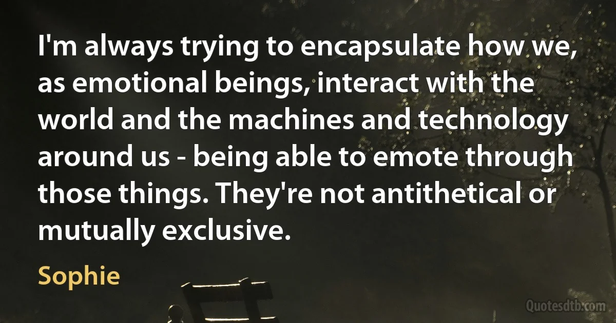 I'm always trying to encapsulate how we, as emotional beings, interact with the world and the machines and technology around us - being able to emote through those things. They're not antithetical or mutually exclusive. (Sophie)