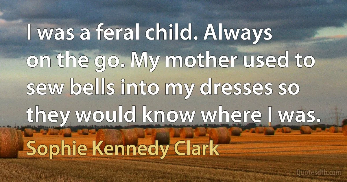 I was a feral child. Always on the go. My mother used to sew bells into my dresses so they would know where I was. (Sophie Kennedy Clark)