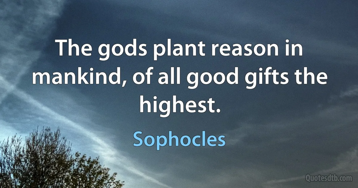 The gods plant reason in mankind, of all good gifts the highest. (Sophocles)