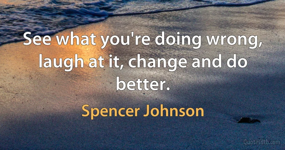 See what you're doing wrong, laugh at it, change and do better. (Spencer Johnson)