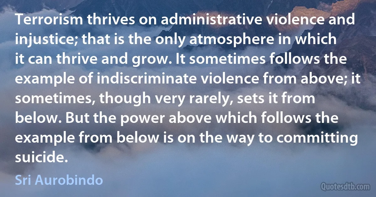 Terrorism thrives on administrative violence and injustice; that is the only atmosphere in which it can thrive and grow. It sometimes follows the example of indiscriminate violence from above; it sometimes, though very rarely, sets it from below. But the power above which follows the example from below is on the way to committing suicide. (Sri Aurobindo)