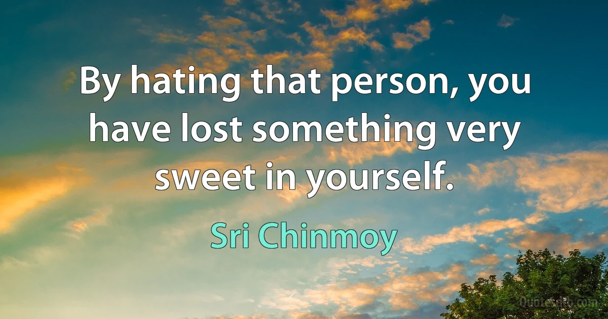 By hating that person, you have lost something very sweet in yourself. (Sri Chinmoy)