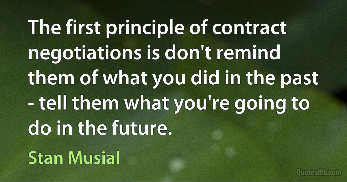 The first principle of contract negotiations is don't remind them of what you did in the past - tell them what you're going to do in the future. (Stan Musial)