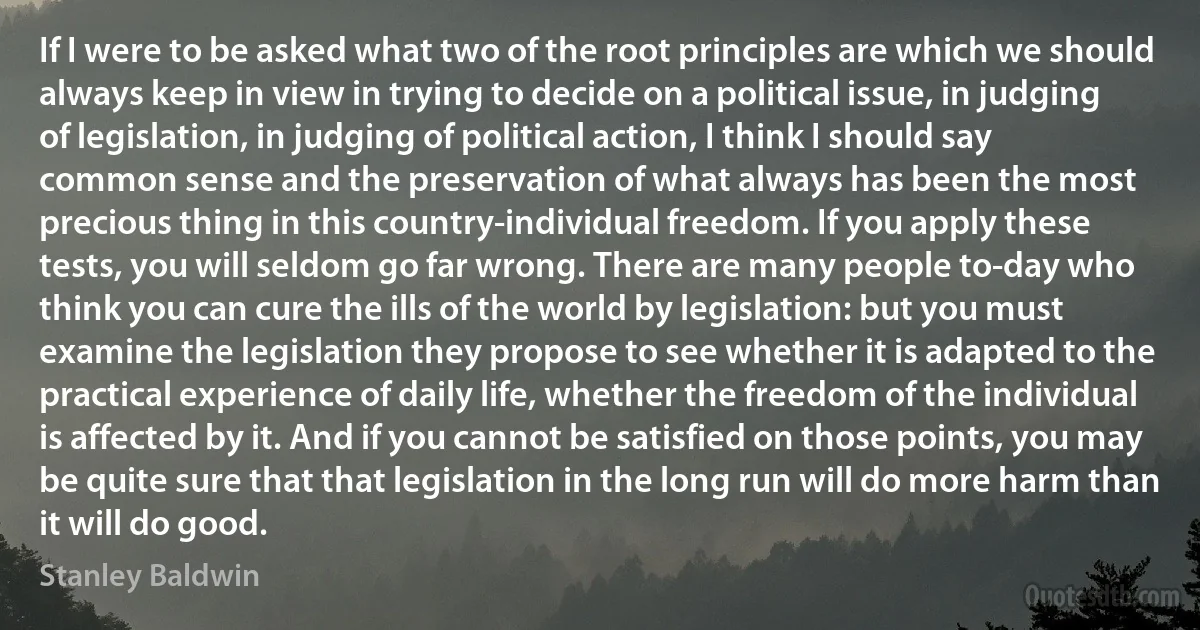 If I were to be asked what two of the root principles are which we should always keep in view in trying to decide on a political issue, in judging of legislation, in judging of political action, I think I should say common sense and the preservation of what always has been the most precious thing in this country-individual freedom. If you apply these tests, you will seldom go far wrong. There are many people to-day who think you can cure the ills of the world by legislation: but you must examine the legislation they propose to see whether it is adapted to the practical experience of daily life, whether the freedom of the individual is affected by it. And if you cannot be satisfied on those points, you may be quite sure that that legislation in the long run will do more harm than it will do good. (Stanley Baldwin)